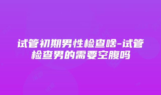 试管初期男性检查啥-试管检查男的需要空腹吗