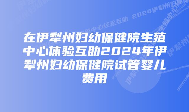 在伊犁州妇幼保健院生殖中心体验互助2024年伊犁州妇幼保健院试管婴儿费用