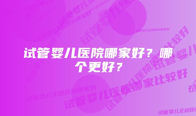 试管婴儿医院哪家好？哪个更好？