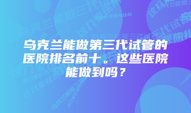 乌克兰能做第三代试管的医院排名前十。这些医院能做到吗？