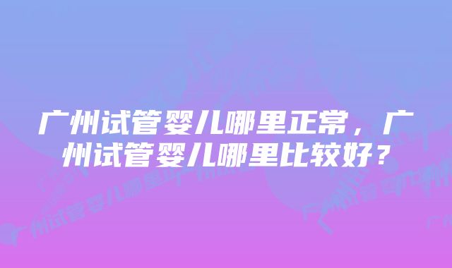 广州试管婴儿哪里正常，广州试管婴儿哪里比较好？