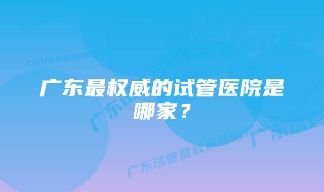 广东最权威的试管医院是哪家？