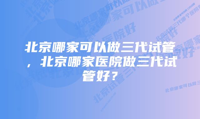 北京哪家可以做三代试管，北京哪家医院做三代试管好？