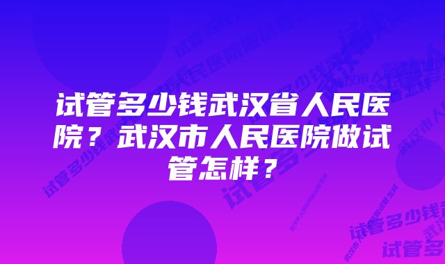 试管多少钱武汉省人民医院？武汉市人民医院做试管怎样？