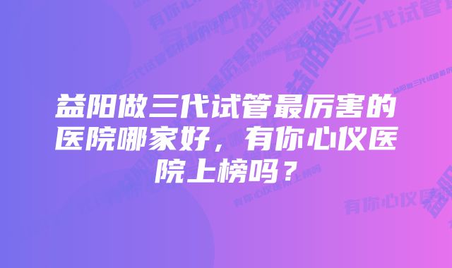 益阳做三代试管最厉害的医院哪家好，有你心仪医院上榜吗？