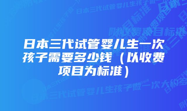 日本三代试管婴儿生一次孩子需要多少钱（以收费项目为标准）