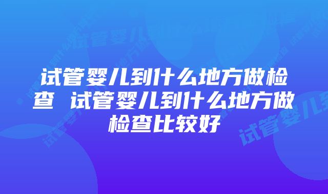 试管婴儿到什么地方做检查 试管婴儿到什么地方做检查比较好