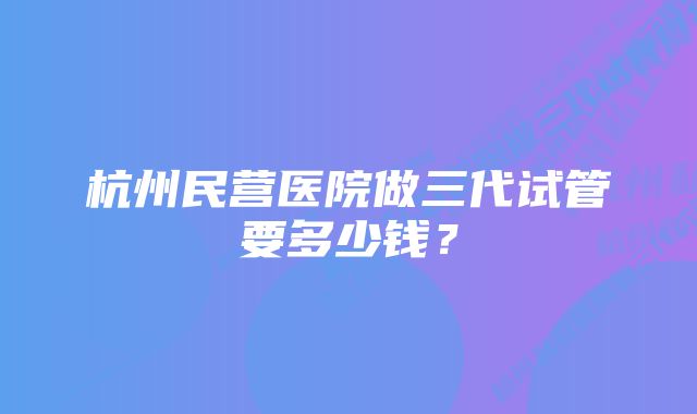 杭州民营医院做三代试管要多少钱？