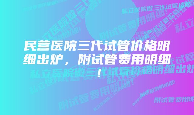 民营医院三代试管价格明细出炉，附试管费用明细！