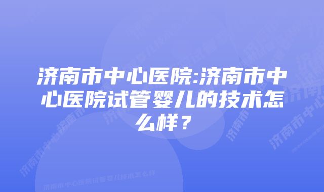 济南市中心医院:济南市中心医院试管婴儿的技术怎么样？