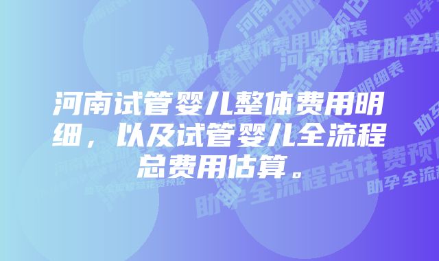 河南试管婴儿整体费用明细，以及试管婴儿全流程总费用估算。