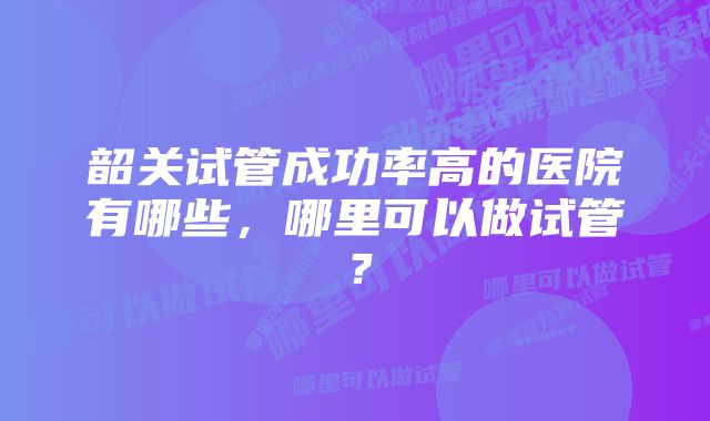 韶关试管成功率高的医院有哪些，哪里可以做试管？