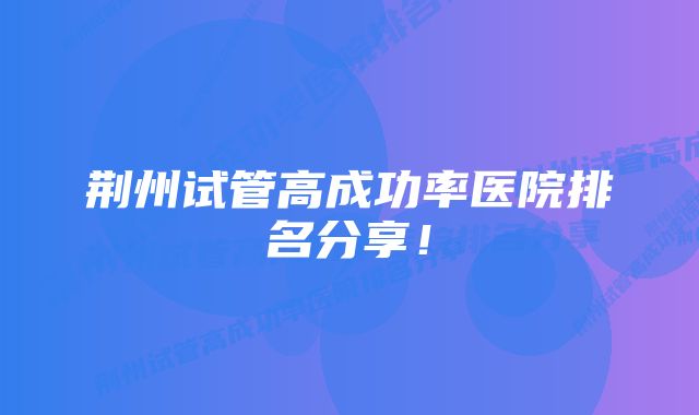 荆州试管高成功率医院排名分享！