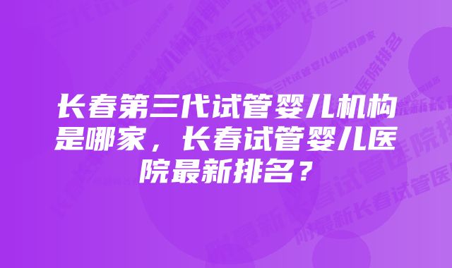 长春第三代试管婴儿机构是哪家，长春试管婴儿医院最新排名？