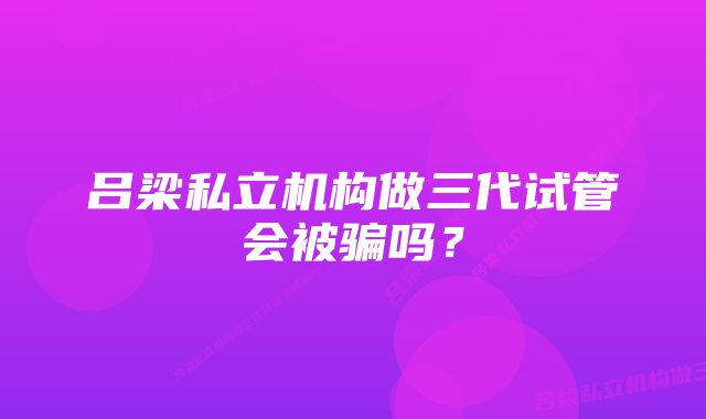 吕梁私立机构做三代试管会被骗吗？