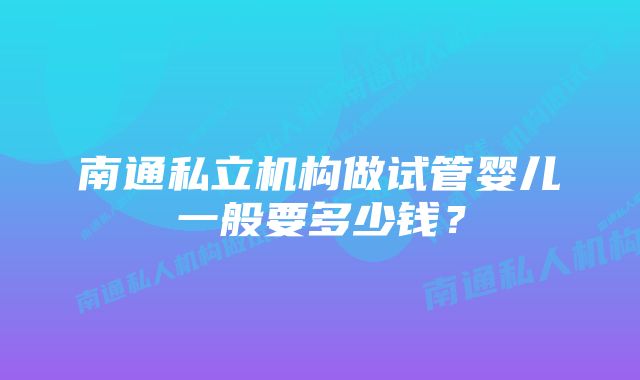 南通私立机构做试管婴儿一般要多少钱？