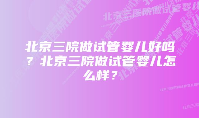 北京三院做试管婴儿好吗？北京三院做试管婴儿怎么样？