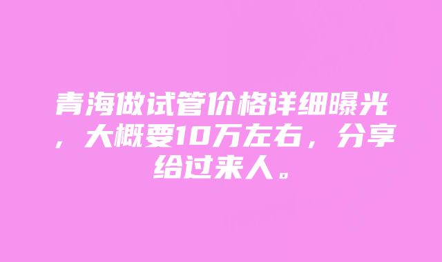 青海做试管价格详细曝光，大概要10万左右，分享给过来人。