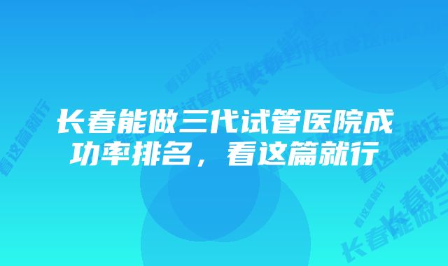 长春能做三代试管医院成功率排名，看这篇就行