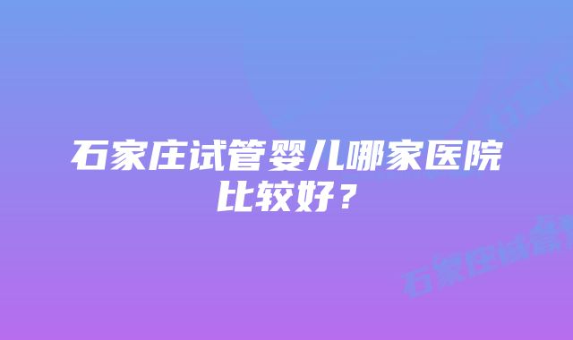 石家庄试管婴儿哪家医院比较好？