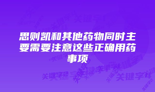 思则凯和其他药物同时主要需要注意这些正确用药事项