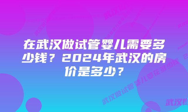 在武汉做试管婴儿需要多少钱？2024年武汉的房价是多少？