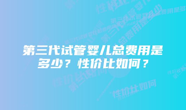 第三代试管婴儿总费用是多少？性价比如何？