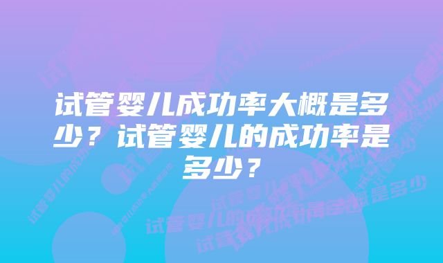 试管婴儿成功率大概是多少？试管婴儿的成功率是多少？