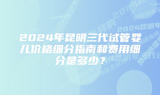 2024年昆明三代试管婴儿价格细分指南和费用细分是多少？