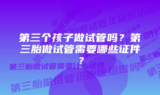 第三个孩子做试管吗？第三胎做试管需要哪些证件？