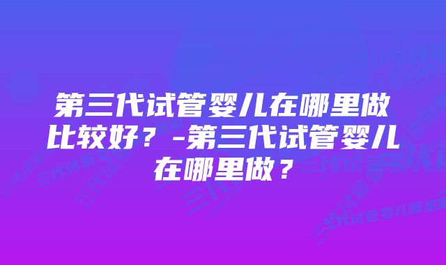 第三代试管婴儿在哪里做比较好？-第三代试管婴儿在哪里做？