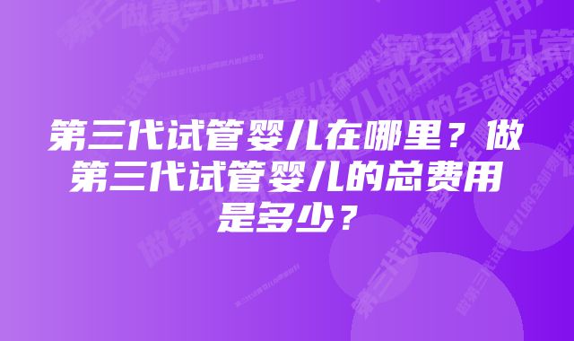 第三代试管婴儿在哪里？做第三代试管婴儿的总费用是多少？