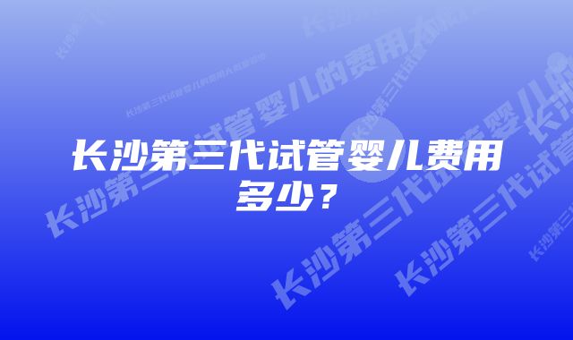 长沙第三代试管婴儿费用多少？