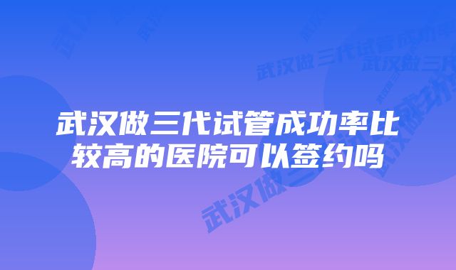 武汉做三代试管成功率比较高的医院可以签约吗