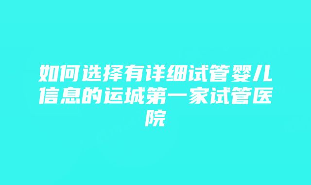 如何选择有详细试管婴儿信息的运城第一家试管医院