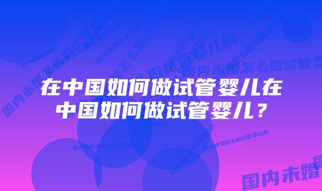 在中国如何做试管婴儿在中国如何做试管婴儿？