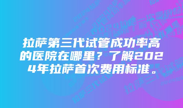 拉萨第三代试管成功率高的医院在哪里？了解2024年拉萨首次费用标准。