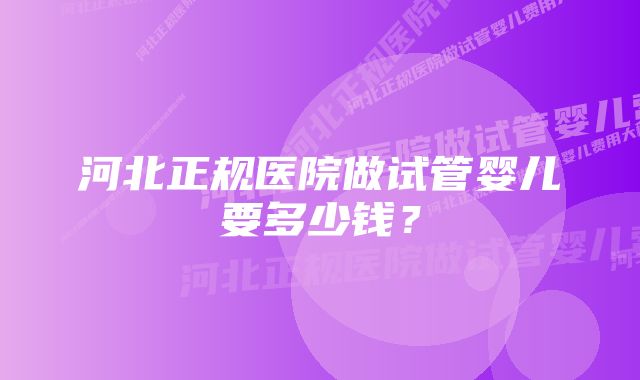 河北正规医院做试管婴儿要多少钱？