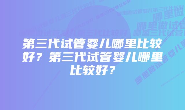 第三代试管婴儿哪里比较好？第三代试管婴儿哪里比较好？