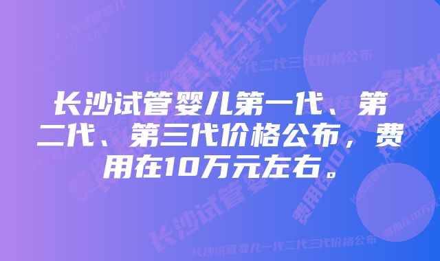 长沙试管婴儿第一代、第二代、第三代价格公布，费用在10万元左右。