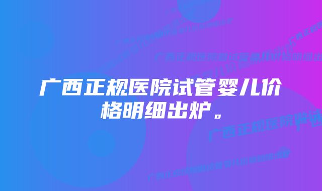 广西正规医院试管婴儿价格明细出炉。