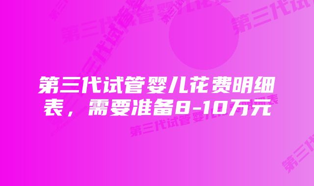 第三代试管婴儿花费明细表，需要准备8-10万元