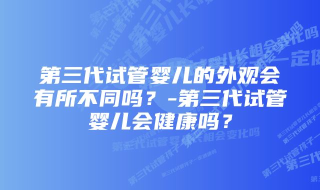 第三代试管婴儿的外观会有所不同吗？-第三代试管婴儿会健康吗？