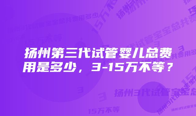 扬州第三代试管婴儿总费用是多少，3-15万不等？