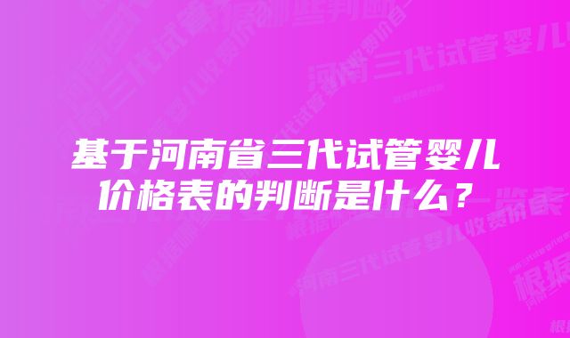 基于河南省三代试管婴儿价格表的判断是什么？