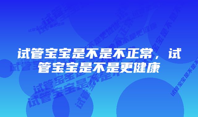 试管宝宝是不是不正常，试管宝宝是不是更健康