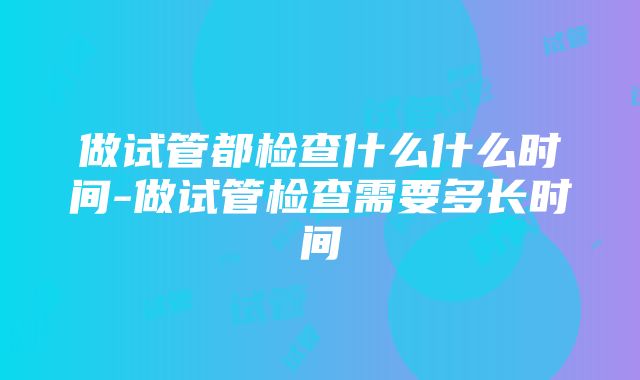 做试管都检查什么什么时间-做试管检查需要多长时间