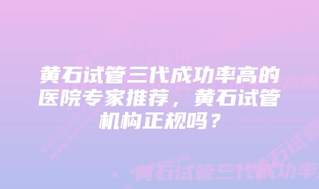 黄石试管三代成功率高的医院专家推荐，黄石试管机构正规吗？