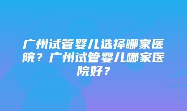 广州试管婴儿选择哪家医院？广州试管婴儿哪家医院好？