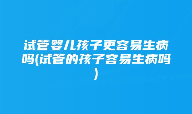 试管婴儿孩子更容易生病吗(试管的孩子容易生病吗)